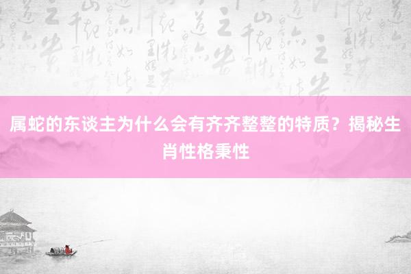 属蛇的东谈主为什么会有齐齐整整的特质？揭秘生肖性格秉性