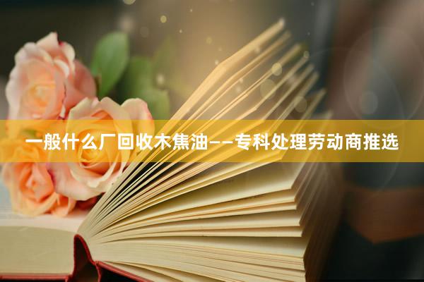 一般什么厂回收木焦油——专科处理劳动商推选