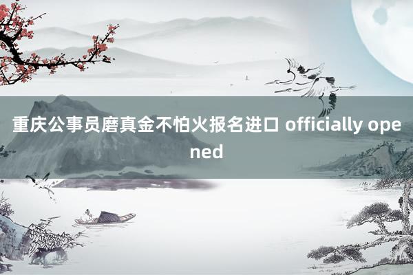 重庆公事员磨真金不怕火报名进口 officially opened