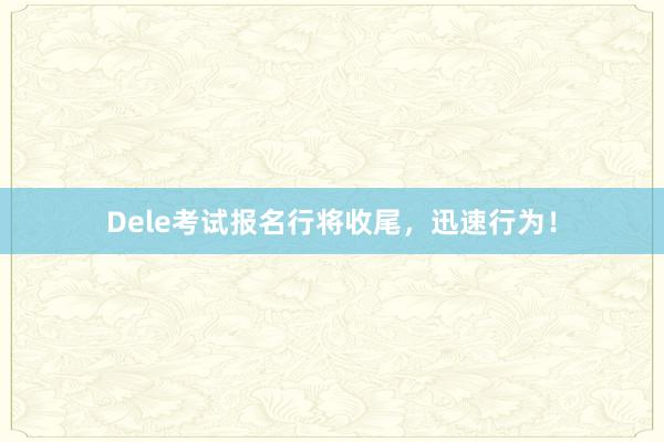 Dele考试报名行将收尾，迅速行为！
