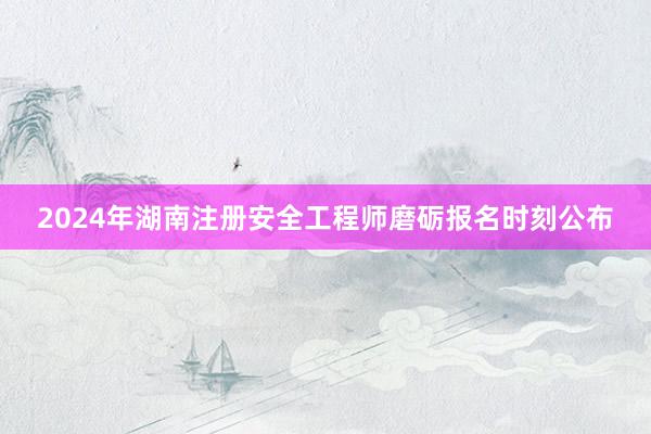 2024年湖南注册安全工程师磨砺报名时刻公布